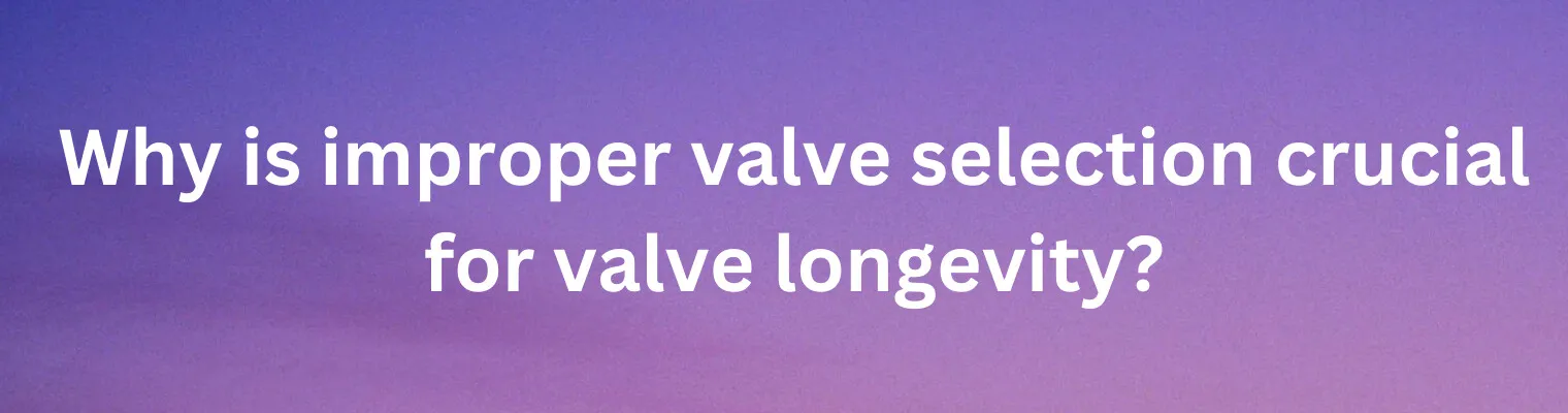 Why Is Improper Valve Selection Crucial for Valve Longevity?
